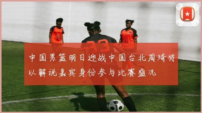 中国男篮明日迎战中国台北周琦将以解说嘉宾身份参与比赛盛况