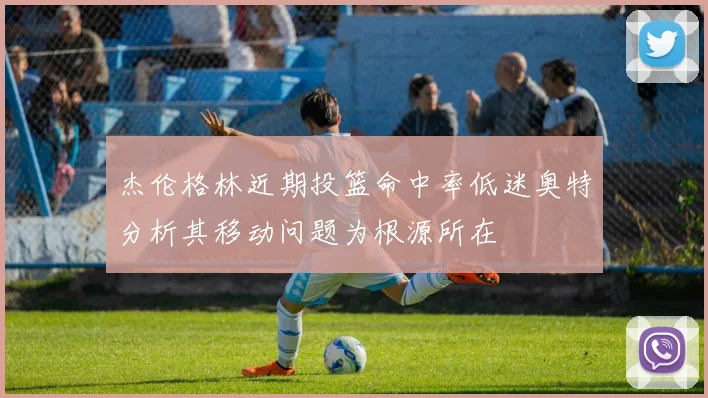 杰伦格林近期投篮命中率低迷奥特分析其移动问题为根源所在