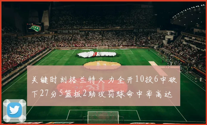 关键时刻格兰特火力全开10投6中砍下27分5篮板2助攻罚球命中率高达857