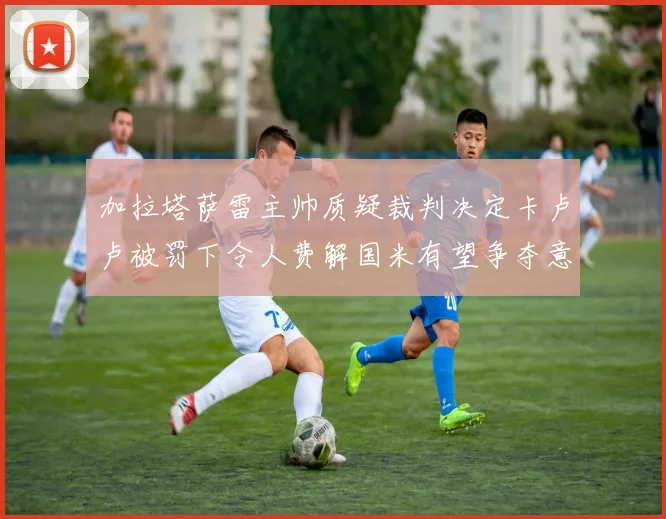 加拉塔萨雷主帅质疑裁判决定卡卢卢被罚下令人费解国米有望争夺意甲冠军