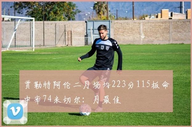 贾勒特阿伦二月场均223分115板命中率74米切尔：月最佳
