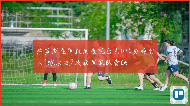 热苏斯在阿森纳表现出色675分钟打入5球助攻2次获国家队青睐
