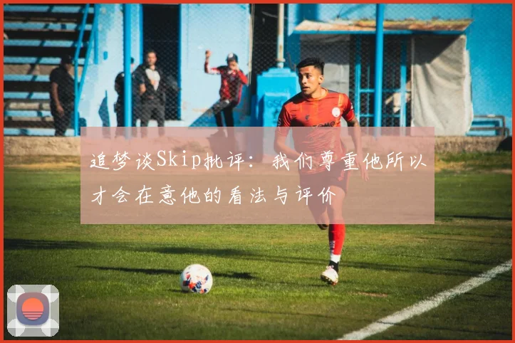 追梦谈Skip批评：我们尊重他所以才会在意他的看法与评价