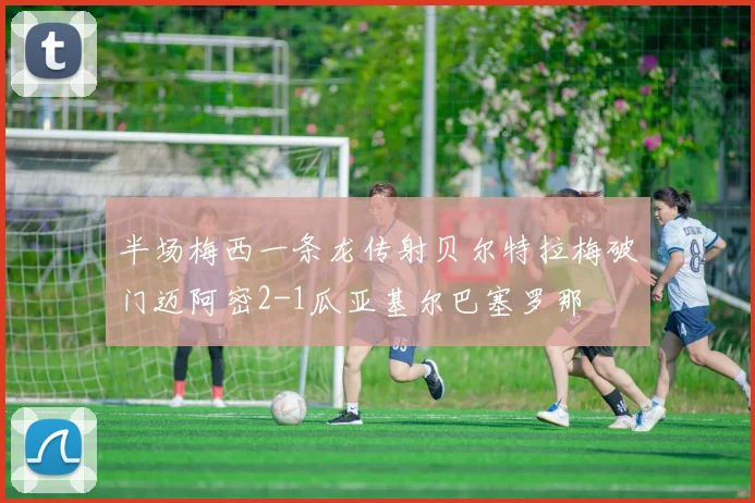 半场梅西一条龙传射贝尔特拉梅破门迈阿密2-1瓜亚基尔巴塞罗那