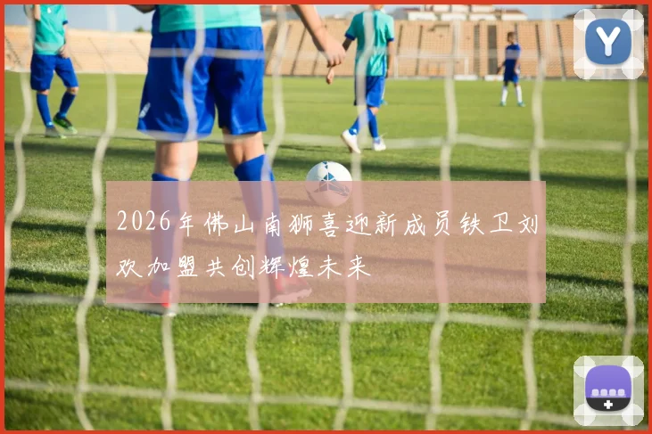 2026年佛山南狮喜迎新成员铁卫刘欢加盟共创辉煌未来