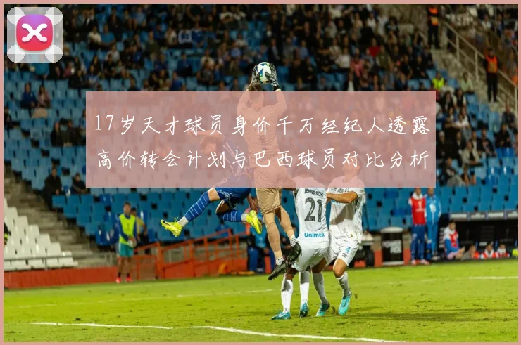 17岁天才球员身价千万经纪人透露高价转会计划与巴西球员对比分析