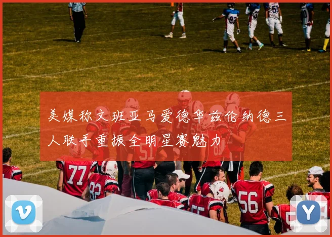 美媒称文班亚马爱德华兹伦纳德三人联手重振全明星赛魅力